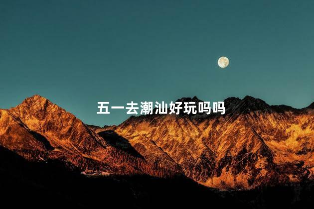 五一去潮汕好玩吗吗